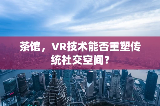 茶馆，VR技术能否重塑传统社交空间？