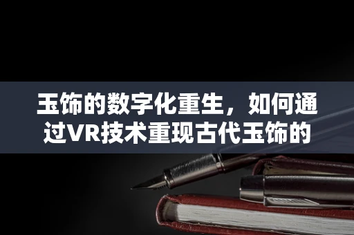 玉饰的数字化重生，如何通过VR技术重现古代玉饰的璀璨魅力？