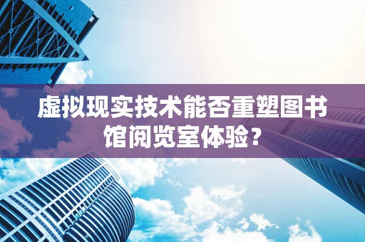 虚拟现实技术能否重塑图书馆阅览室体验？