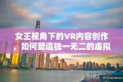 女王视角下的VR内容创作，如何塑造独一无二的虚拟体验？