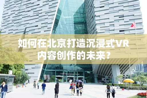 如何在北京打造沉浸式VR内容创作的未来？