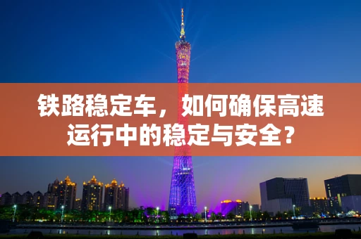 铁路稳定车，如何确保高速运行中的稳定与安全？