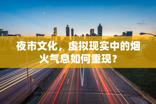 夜市文化，虚拟现实中的烟火气息如何重现？
