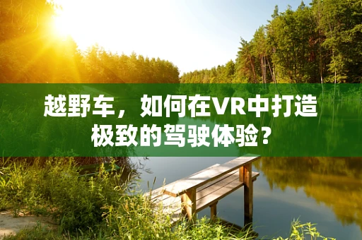 越野车，如何在VR中打造极致的驾驶体验？