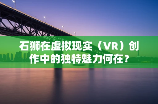 石狮在虚拟现实（VR）创作中的独特魅力何在？