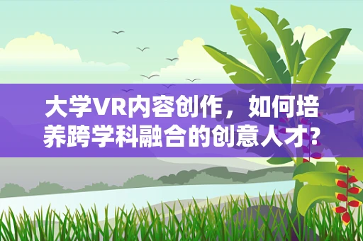 大学VR内容创作，如何培养跨学科融合的创意人才？