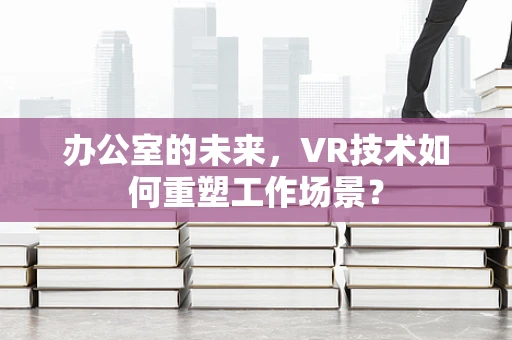 办公室的未来，VR技术如何重塑工作场景？