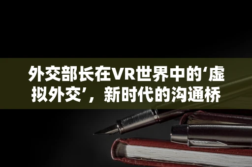 外交部长在VR世界中的‘虚拟外交’，新时代的沟通桥梁？