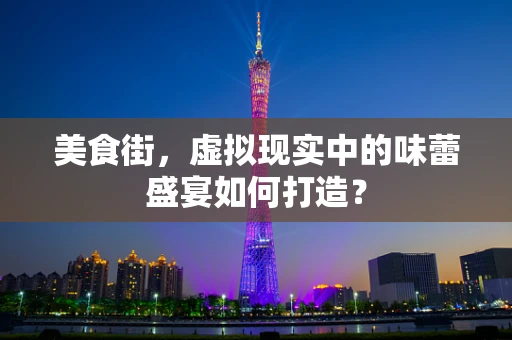 美食街，虚拟现实中的味蕾盛宴如何打造？