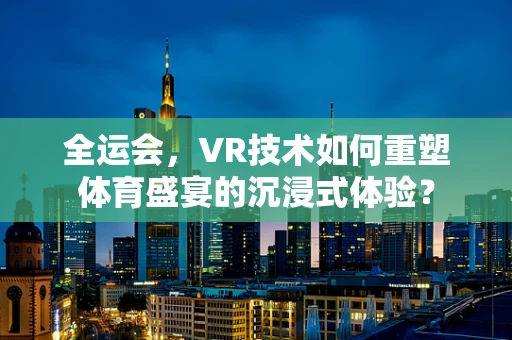 全运会，VR技术如何重塑体育盛宴的沉浸式体验？