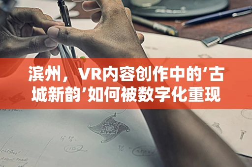 滨州，VR内容创作中的‘古城新韵’如何被数字化重现？