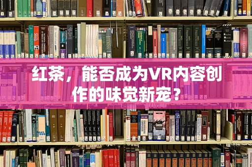 红茶，能否成为VR内容创作的味觉新宠？