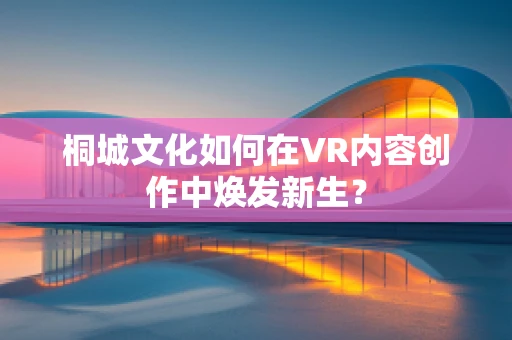 桐城文化如何在VR内容创作中焕发新生？