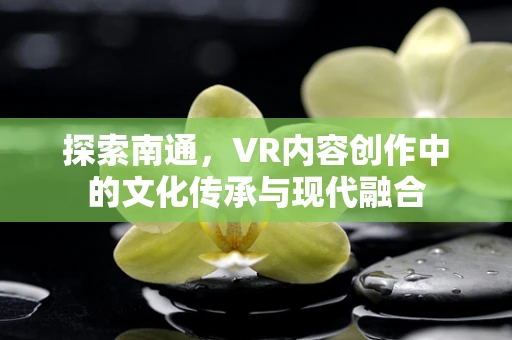 探索南通，VR内容创作中的文化传承与现代融合