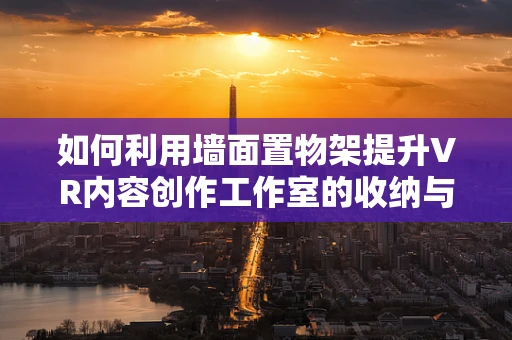 如何利用墙面置物架提升VR内容创作工作室的收纳与展示效率？
