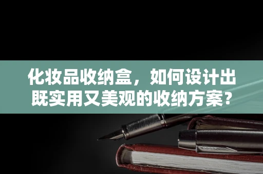 化妆品收纳盒，如何设计出既实用又美观的收纳方案？