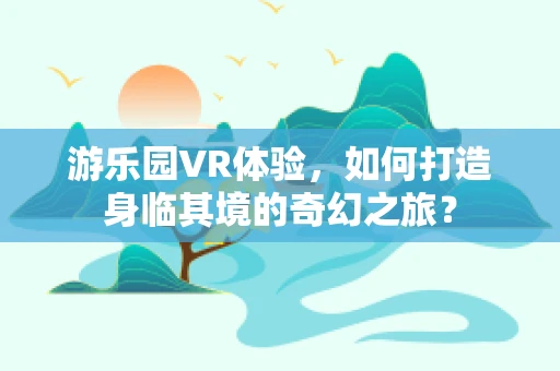 游乐园VR体验，如何打造身临其境的奇幻之旅？