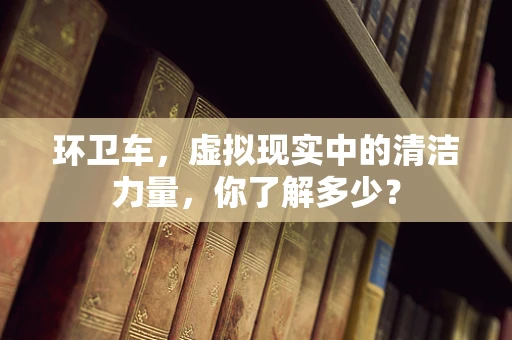 环卫车，虚拟现实中的清洁力量，你了解多少？