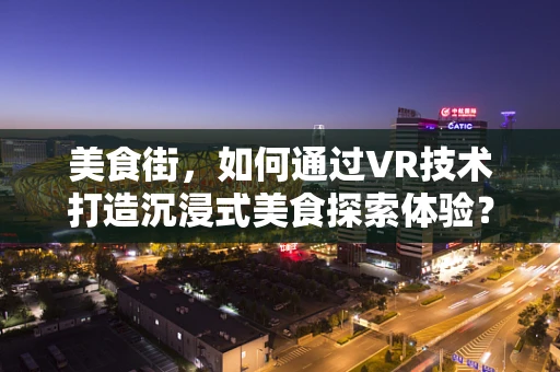 美食街，如何通过VR技术打造沉浸式美食探索体验？