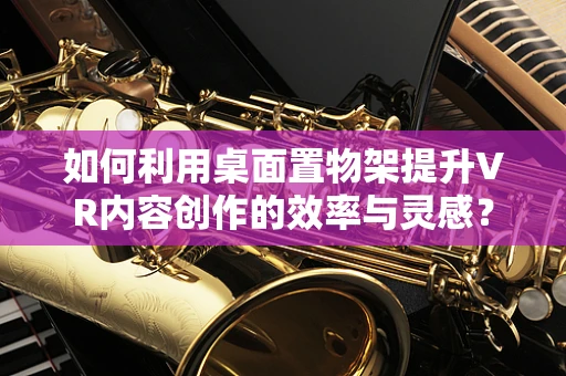 如何利用桌面置物架提升VR内容创作的效率与灵感？