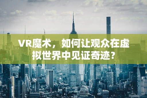 VR魔术，如何让观众在虚拟世界中见证奇迹？