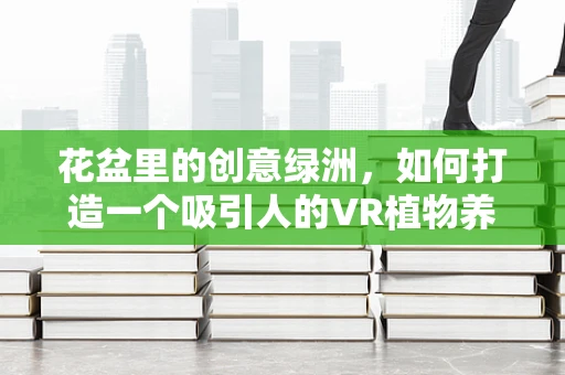 花盆里的创意绿洲，如何打造一个吸引人的VR植物养护体验？