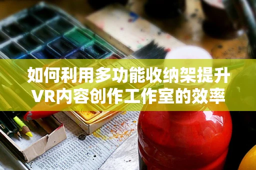 如何利用多功能收纳架提升VR内容创作工作室的效率与组织性？