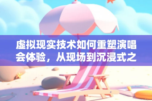 虚拟现实技术如何重塑演唱会体验，从现场到沉浸式之旅