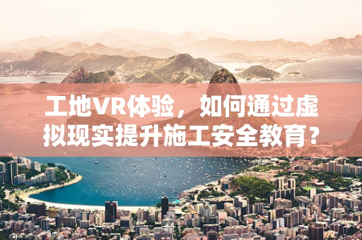 工地VR体验，如何通过虚拟现实提升施工安全教育？