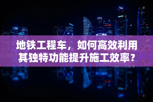 地铁工程车，如何高效利用其独特功能提升施工效率？