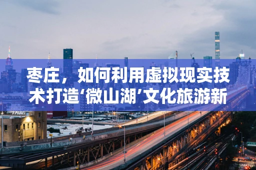 枣庄，如何利用虚拟现实技术打造‘微山湖’文化旅游新体验？
