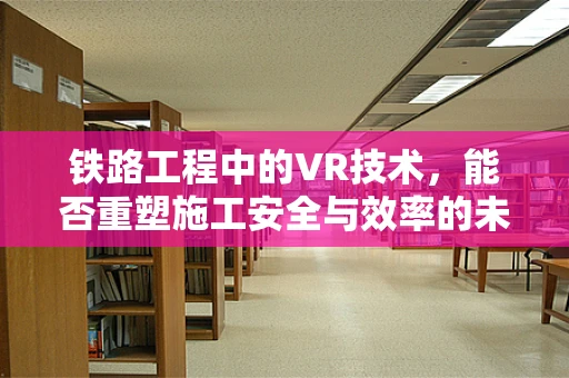 铁路工程中的VR技术，能否重塑施工安全与效率的未来？