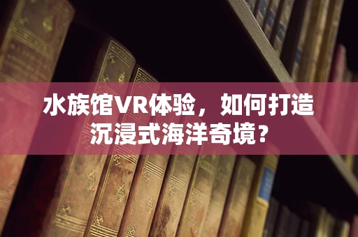 水族馆VR体验，如何打造沉浸式海洋奇境？