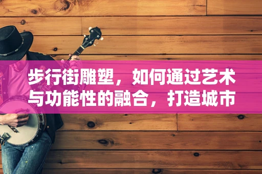 步行街雕塑，如何通过艺术与功能性的融合，打造城市文化新地标？