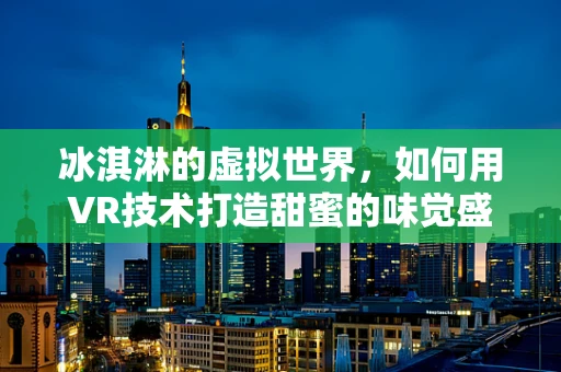 冰淇淋的虚拟世界，如何用VR技术打造甜蜜的味觉盛宴？