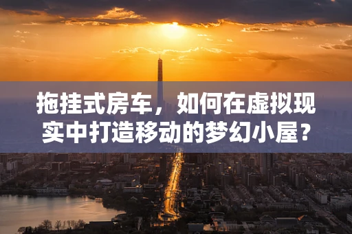 拖挂式房车，如何在虚拟现实中打造移动的梦幻小屋？