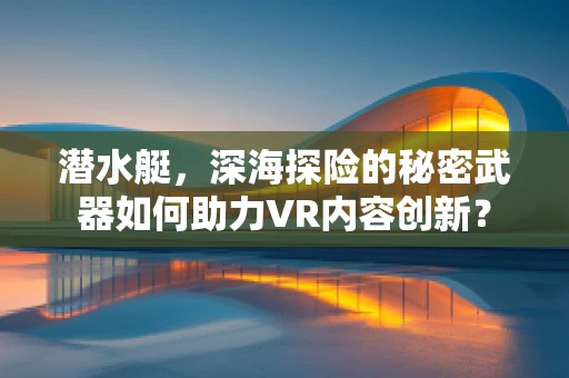 潜水艇，深海探险的秘密武器如何助力VR内容创新？