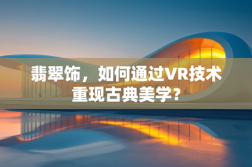 翡翠饰，如何通过VR技术重现古典美学？