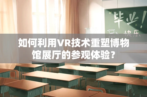 如何利用VR技术重塑博物馆展厅的参观体验？
