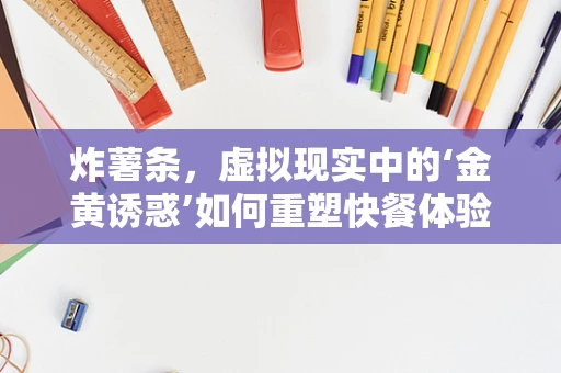炸薯条，虚拟现实中的‘金黄诱惑’如何重塑快餐体验？