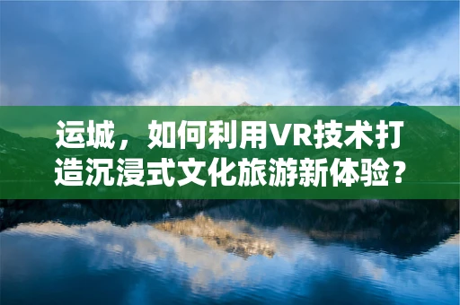 运城，如何利用VR技术打造沉浸式文化旅游新体验？