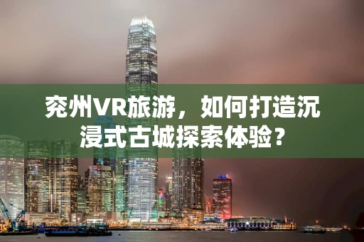 兖州VR旅游，如何打造沉浸式古城探索体验？