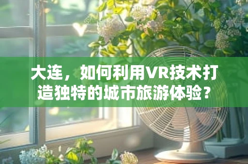 大连，如何利用VR技术打造独特的城市旅游体验？