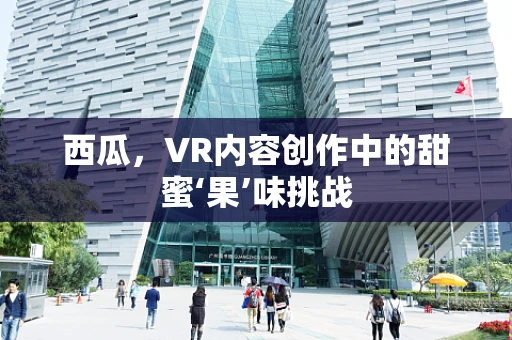西瓜，VR内容创作中的甜蜜‘果’味挑战
