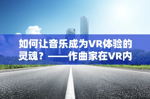 如何让音乐成为VR体验的灵魂？——作曲家在VR内容创作中的角色与挑战