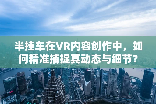 半挂车在VR内容创作中，如何精准捕捉其动态与细节？