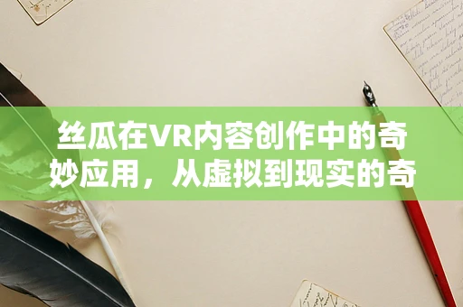 丝瓜在VR内容创作中的奇妙应用，从虚拟到现实的奇妙之旅？