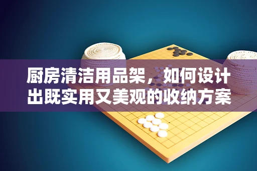 厨房清洁用品架，如何设计出既实用又美观的收纳方案？