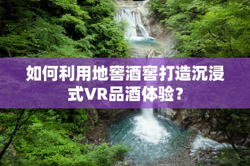 如何利用地窖酒窖打造沉浸式VR品酒体验？
