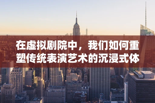 在虚拟剧院中，我们如何重塑传统表演艺术的沉浸式体验？